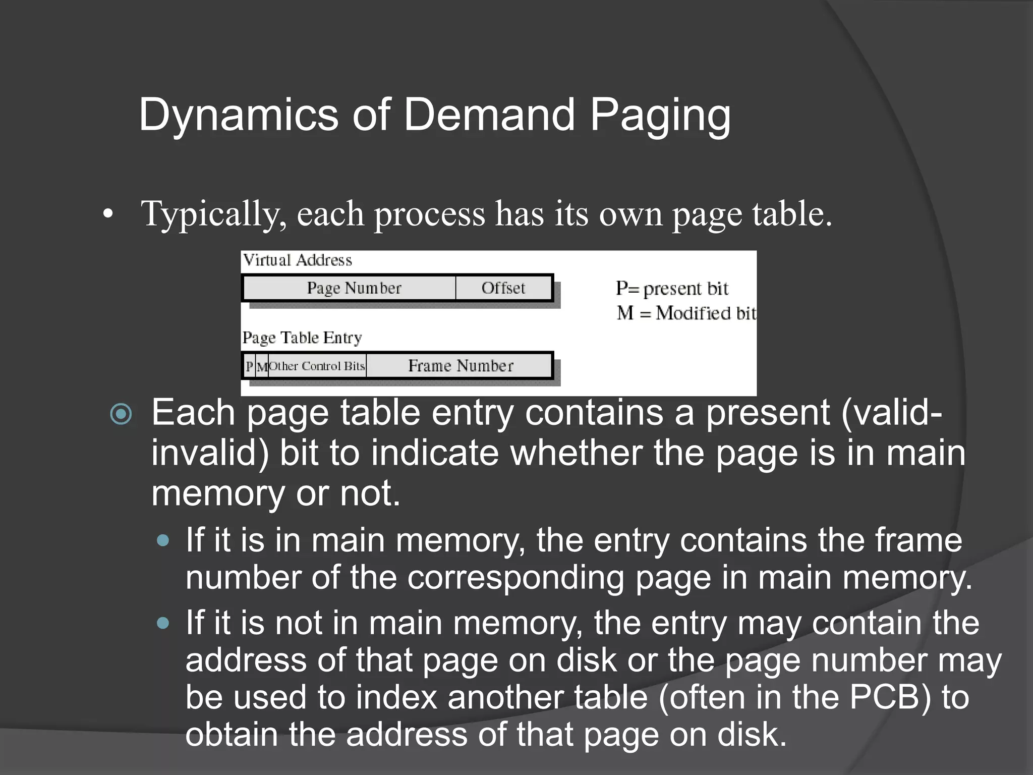Dynamics of Demand Paging
 Each page table entry contains a present (valid-
invalid) bit to indicate whether the page is in main
memory or not.
 If it is in main memory, the entry contains the frame
number of the corresponding page in main memory.
 If it is not in main memory, the entry may contain the
address of that page on disk or the page number may
be used to index another table (often in the PCB) to
obtain the address of that page on disk.
• Typically, each process has its own page table.
 