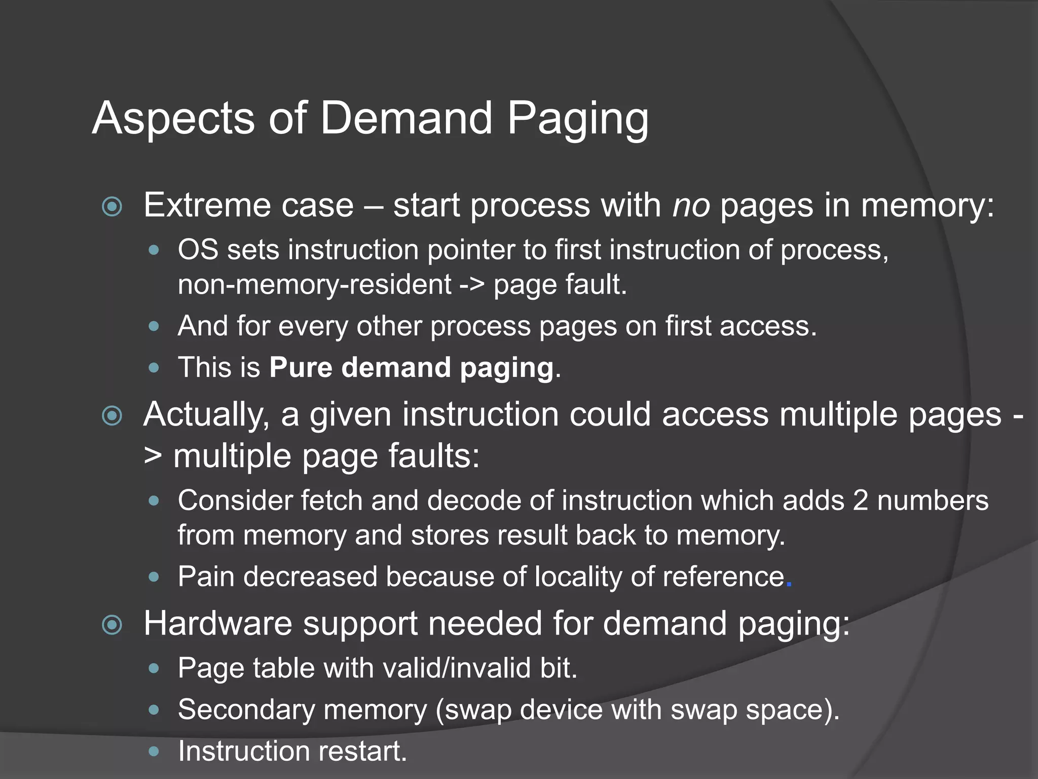 Aspects of Demand Paging
 Extreme case – start process with no pages in memory:
 OS sets instruction pointer to first instruction of process,
non-memory-resident -> page fault.
 And for every other process pages on first access.
 This is Pure demand paging.
 Actually, a given instruction could access multiple pages -
> multiple page faults:
 Consider fetch and decode of instruction which adds 2 numbers
from memory and stores result back to memory.
 Pain decreased because of locality of reference.
 Hardware support needed for demand paging:
 Page table with valid/invalid bit.
 Secondary memory (swap device with swap space).
 Instruction restart.
 