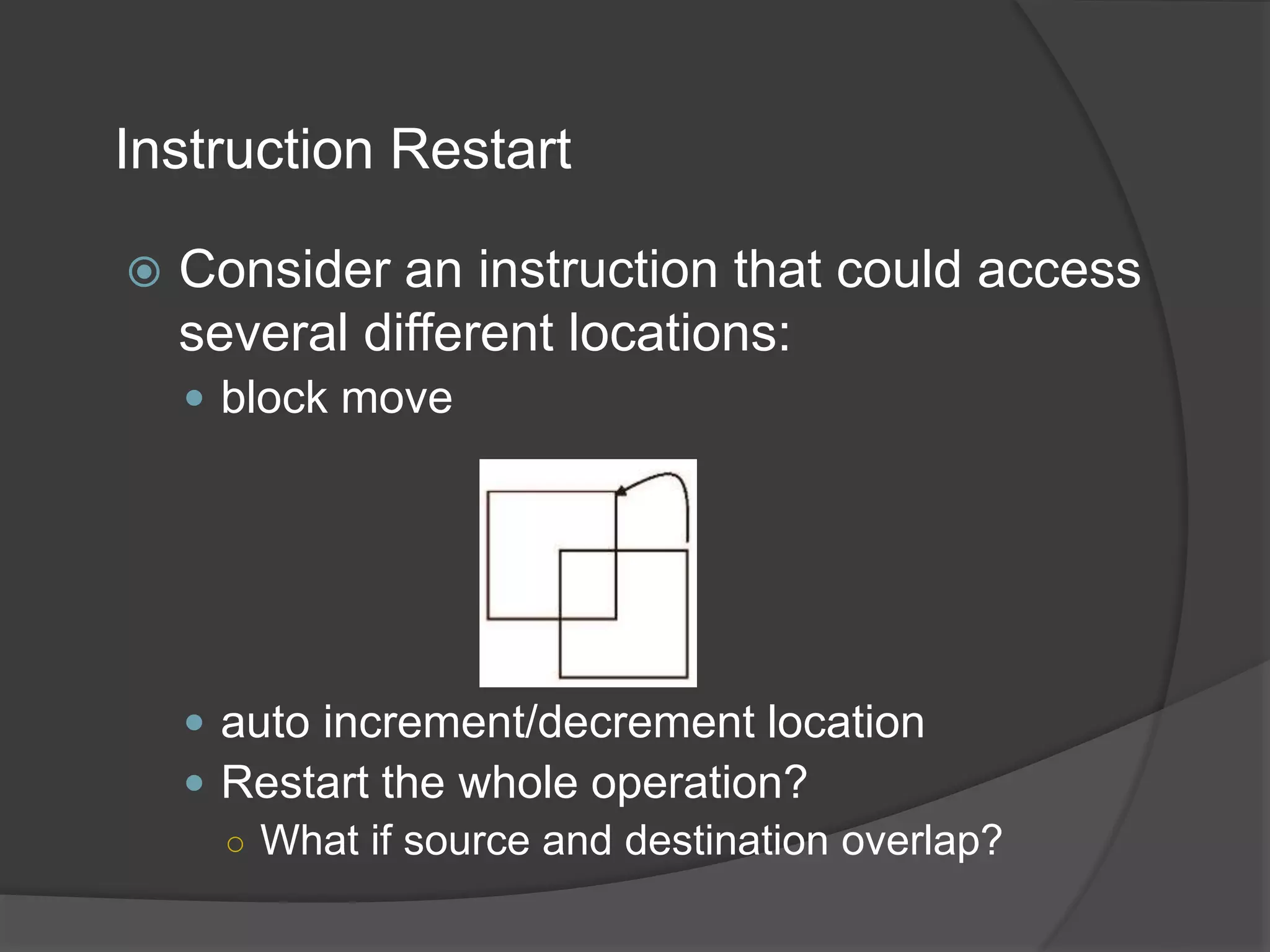Instruction Restart
 Consider an instruction that could access
several different locations:
 block move
 auto increment/decrement location
 Restart the whole operation?
○ What if source and destination overlap?
 