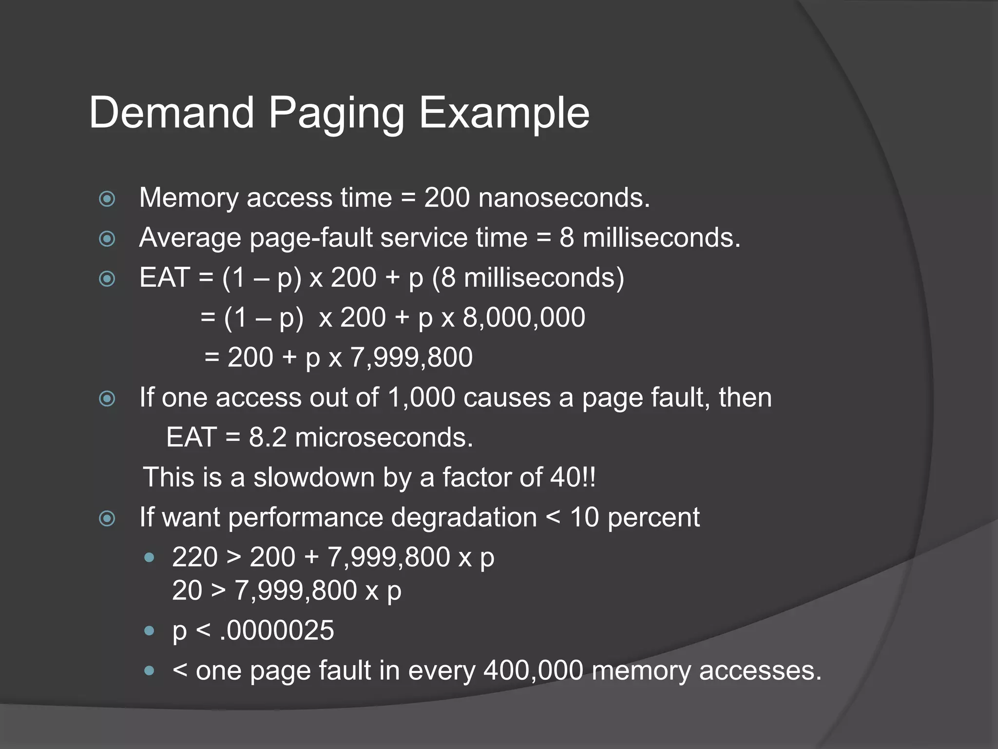 Demand Paging Example
 Memory access time = 200 nanoseconds.
 Average page-fault service time = 8 milliseconds.
 EAT = (1 – p) x 200 + p (8 milliseconds)
= (1 – p) x 200 + p x 8,000,000
= 200 + p x 7,999,800
 If one access out of 1,000 causes a page fault, then
EAT = 8.2 microseconds.
This is a slowdown by a factor of 40!!
 If want performance degradation < 10 percent
 220 > 200 + 7,999,800 x p
20 > 7,999,800 x p
 p < .0000025
 < one page fault in every 400,000 memory accesses.
 
