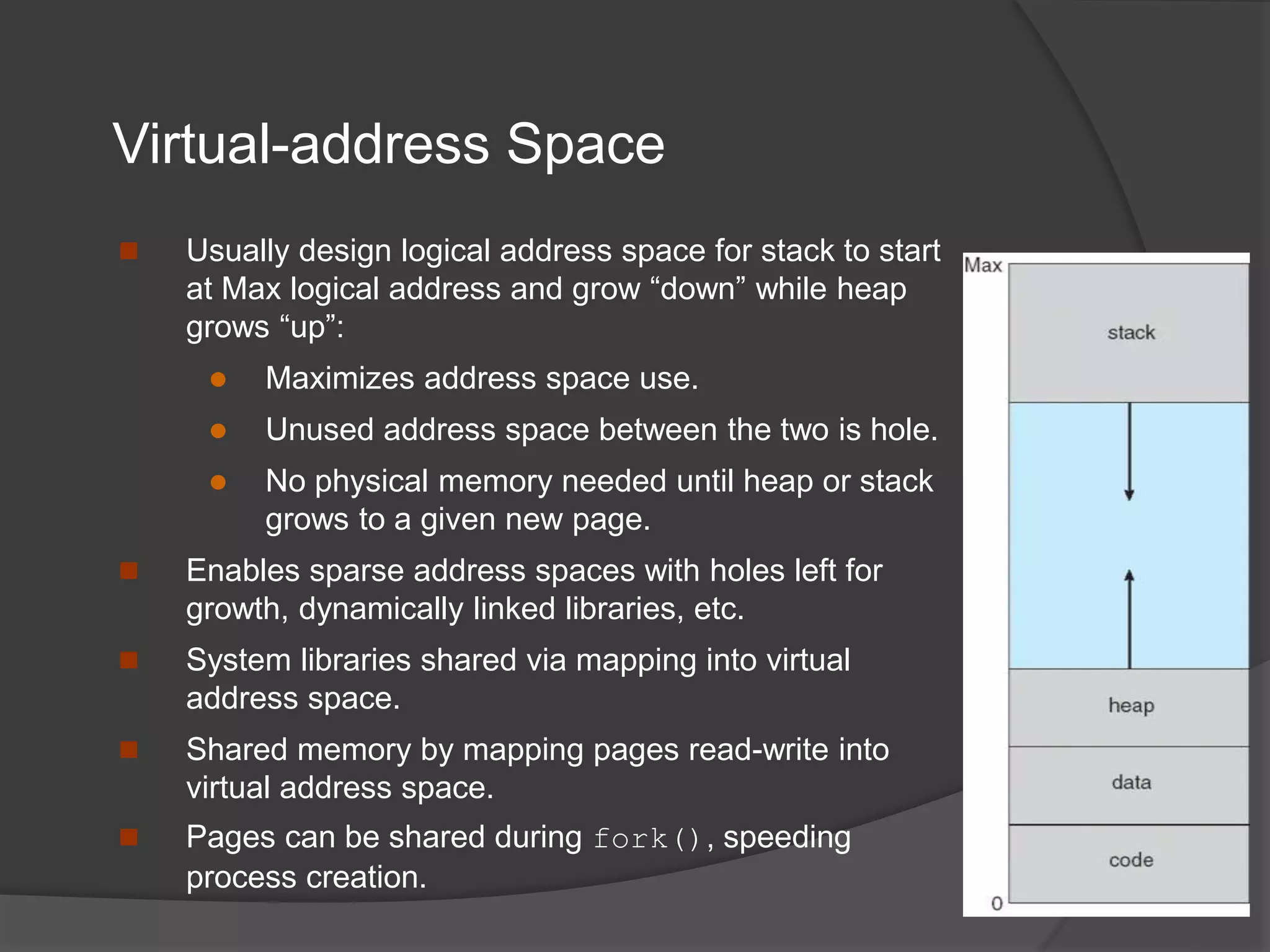 Virtual-address Space
 Usually design logical address space for stack to start
at Max logical address and grow “down” while heap
grows “up”:
 Maximizes address space use.
 Unused address space between the two is hole.
 No physical memory needed until heap or stack
grows to a given new page.
 Enables sparse address spaces with holes left for
growth, dynamically linked libraries, etc.
 System libraries shared via mapping into virtual
address space.
 Shared memory by mapping pages read-write into
virtual address space.
 Pages can be shared during fork(), speeding
process creation.
 