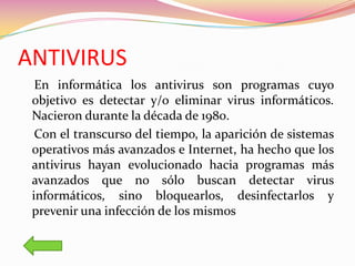 ANTIVIRUS
  En informática los antivirus son programas cuyo
 objetivo es detectar y/o eliminar virus informáticos.
 Nacieron durante la década de 1980.
  Con el transcurso del tiempo, la aparición de sistemas
 operativos más avanzados e Internet, ha hecho que los
 antivirus hayan evolucionado hacia programas más
 avanzados que no sólo buscan detectar virus
 informáticos, sino bloquearlos, desinfectarlos y
 prevenir una infección de los mismos
 