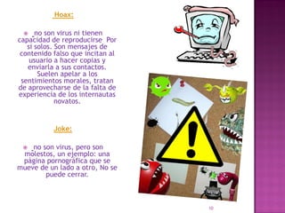 Hoax:

     no son virus ni tienen
capacidad de reproducirse Por
   si solos. Son mensajes de
 contenido falso que incitan al
    usuario a hacer copias y
   enviarla a sus contactos.
       Suelen apelar a los
 sentimientos morales, tratan
de aprovecharse de la falta de
experiencia de los internautas
             novatos.


           Joke:

   no son virus, pero son
 molestos, un ejemplo: una
 página pornográfica que se
mueve de un lado a otro, No se
        puede cerrar.



                                  10
 