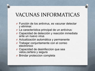 VACUNAS INFORMATICAS
O Función de los antivirus, es vacunar detectar
    y eliminar.
O   La característica principal de un antivirus:
O   Capacidad de detección y reacción inmediata
    ante un nuevo virus
O   Actualización automática y permanente
O   Trabajar conjuntamente con el correo
    electrónico
O   Capacidad de desinfeccion que sea
    velos,certera y segura
O   Brindar proteccion completa
 