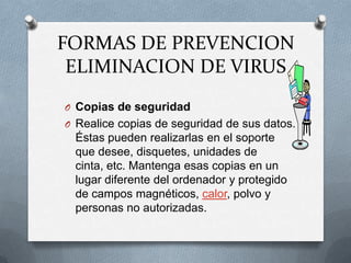 FORMAS DE PREVENCION
 ELIMINACION DE VIRUS
O Copias de seguridad
O Realice copias de seguridad de sus datos.
 Éstas pueden realizarlas en el soporte
 que desee, disquetes, unidades de
 cinta, etc. Mantenga esas copias en un
 lugar diferente del ordenador y protegido
 de campos magnéticos, calor, polvo y
 personas no autorizadas.
 