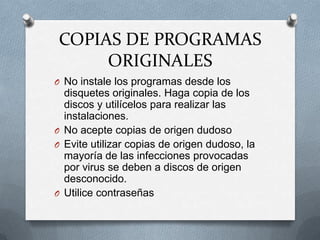COPIAS DE PROGRAMAS
     ORIGINALES
O No instale los programas desde los
  disquetes originales. Haga copia de los
  discos y utilícelos para realizar las
  instalaciones.
O No acepte copias de origen dudoso
O Evite utilizar copias de origen dudoso, la
  mayoría de las infecciones provocadas
  por virus se deben a discos de origen
  desconocido.
O Utilice contraseñas
 