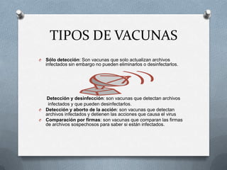 TIPOS DE VACUNAS
O   Sólo detección: Son vacunas que solo actualizan archivos
    infectados sin embargo no pueden eliminarlos o desinfectarlos.




  Detección y desinfección: son vacunas que detectan archivos
   infectados y que pueden desinfectarlos.
O Detección y aborto de la acción: son vacunas que detectan
  archivos infectados y detienen las acciones que causa el virus
O Comparación por firmas: son vacunas que comparan las firmas
  de archivos sospechosos para saber si están infectados.
 