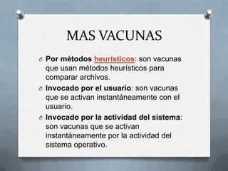 MAS VACUNAS
O Por métodos heurísticos: son vacunas
  que usan métodos heurísticos para
  comparar archivos.
O Invocado por el usuario: son vacunas
  que se activan instantáneamente con el
  usuario.
O Invocado por la actividad del sistema:
  son vacunas que se activan
  instantáneamente por la actividad del
  sistema operativo.
 