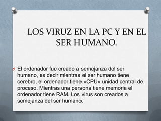 LOS VIRUZ EN LA PC Y EN EL
           SER HUMANO.

O El ordenador fue creado a semejanza del ser
 humano, es decir mientras el ser humano tiene
 cerebro, el ordenador tiene «CPU» unidad central de
 proceso. Mientras una persona tiene memoria el
 ordenador tiene RAM. Los virus son creados a
 semejanza del ser humano.
 