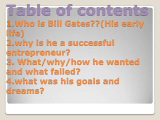 Table of contents
1.Who is Bill Gates??(His early
life)
2.why is he a successful
entrepreneur?
3. What/why/how he wanted
and what failed?
4.what was his goals and
dreams?
 