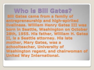 Who is Bill Gates?
 Bill Gates came from a family of
entrepreneurship and high-spirited
liveliness. William Henry Gates III was
born in Seattle, Washington on October
28th, 1955. His father, William H. Gates
II, is a Seattle attorney. His late
mother, Mary Gates, was a
schoolteacher, University of
Washington regent, and chairwoman of
United Way International.
 