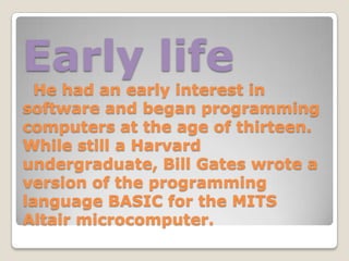 Early life
  He had an early interest in
software and began programming
computers at the age of thirteen.
While still a Harvard
undergraduate, Bill Gates wrote a
version of the programming
language BASIC for the MITS
Altair microcomputer.
 