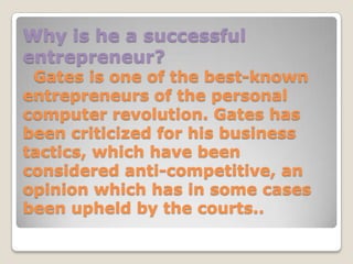 Why is he a successful
entrepreneur?
 Gates is one of the best-known
entrepreneurs of the personal
computer revolution. Gates has
been criticized for his business
tactics, which have been
considered anti-competitive, an
opinion which has in some cases
been upheld by the courts..
 