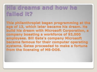His dreams and how he
failed it?
This philanthropist began programming at the
age of 13, which later became his dream. He
build his dream with Microsoft Corporation, a
company boasting a workforce of 93,000
employees. Bill Gate's company Microsoft
became famous for their computer operating
systems. Gates proceeded to make a fortune
from the licensing of MS-DOS.
 