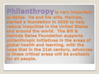 Philanthropy is very important
to Gates. He and his wife, Melinda,
started a foundation in 2000 to help
reduce inequities in the United States
and around the world. The Bill &
Melinda Gates Foundation supports
philanthropic initiatives in the areas of
global health and learning, with the
hope that in the 21st century, advances
in these critical areas will be available
for all people.
 