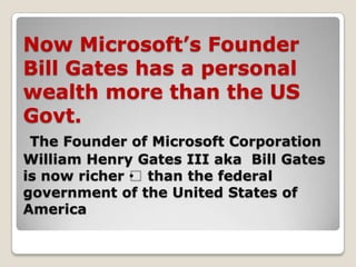 Now Microsoft’s Founder
Bill Gates has a personal
wealth more than the US
Govt.
 The Founder of Microsoft Corporation
William Henry Gates III aka Bill Gates
is now richer • than the federal
government of the United States of
America
 