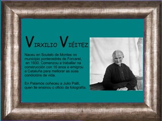 VIRXILIO VIÉITEZ
Naceu en Soutelo de Montes no
municipio pontevedrés de Forcarei,
en 1930. Comenzou a traballar na
construcción con 16 anos e emigrou
a Cataluña para mellorar as súas
condicións de vida.
En Palamós coñeceu a Julio Pallí,
quen lle ensinou o oficio da fotografía.
 