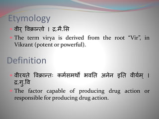 Etymology
 वीर् ववक्रान्तो । द्र.मै.सि
 The term virya is derived from the root “Vir”, in
Vikrant (potent or powerful).
Definition
 वीरयते ववक्रान्तः कममिमर्थो भवतत अनेन इतत वीयमम ् ।
द्र.गु.वव
 The factor capable of producing drug action or
responsible for producing drug action.
 