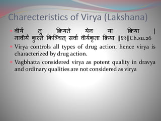 Charecteristics of Virya (Lakshana)
 वीयं तु क्रक्रयते येन या क्रक्रया |
नावीयं कु रुते क्रकञ्चित् िवाम वीयमकृ ता क्रक्रया ||६५||Ch.su.26
 Virya controls all types of drug action, hence virya is
characterized by drug action.
 Vagbhatta considered virya as potent quality in dravya
and ordinary qualities are not considered as virya
 