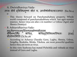  A. Dwividhavirya Vada-
तच्ि वीयं द्ववववधमुष्णां िीतां ि, अग्नीषोमीयत्वाज्जगतगतः |Su.Su.4
0
 This theory forward on Panchamahabuta property. Whole
world composed of panchamahabhuta which has agni-somiya
essence, hence virya are also 2 in number i.e Ushna (Agni) and
Sheeta (Somiya)
 B. Ashtavidhavirya Vada-
मृदुतीक्ष्णगुरुलघुञ्ननग्धरूक्षोष्णिीतलम ् |
वीयममष्टववधां के चित्, के चिद्द्ववववधमाञ्नर्थताः ||६४||
िीतोष्णसमतत Ch.Su.26
 According to Acharya Charaka Guru, Laghu, Sheeta, Ushna,
Snigdha, Rooksha, Mridu, Tikshna are most powerful qualities
hence they are term as virya.
 In this view Sushruta has stated Pichchila and vishada as virya
instead of Guru and Laghu.
 