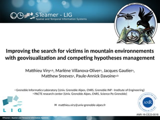 Improving the search for victims in mountain environnements
with geovisualization and competing hypotheses management
Matthieu Virya,b, Marlène Villanova-Olivera, Jacques Gautiera,
Matthew Sreevesa, Paule-Annick Davoinea,b
a Grenoble Informatics Laboratory (Univ. Grenoble Alpes, CNRS, Grenoble INP - Institute of Engineering)
b PACTE research center (Univ. Grenoble Alpes, CNRS, Science Po Grenoble)
✉   matthieu.viry@univ-grenoble-alpes.fr
ANR-16-CE23-0018
 