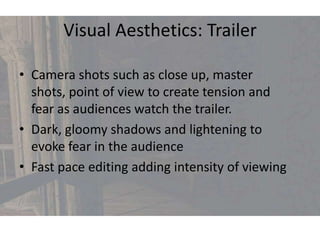 Visual Aesthetics: Trailer

• Camera shots such as close up, master
  shots, point of view to create tension and
  fear as audiences watch the trailer.
• Dark, gloomy shadows and lightening to
  evoke fear in the audience
• Fast pace editing adding intensity of viewing
 