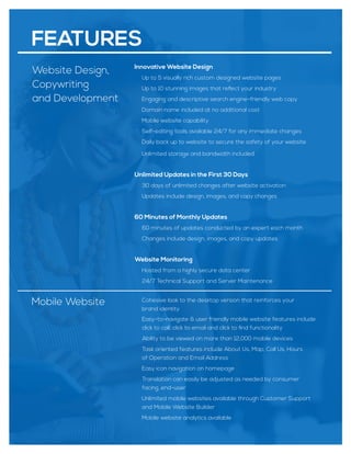 Website Design,
Copywriting
and Development
Innovative Website Design
Up to 5 visually rich custom designed website pages
Up to 10 stunning images that reﬂect your industry
Engaging and descriptive search engine-friendly web copy
Domain name included at no additional cost
Mobile website capability
Self-editing tools available 24/7 for any immediate changes
Daily back up to website to secure the safety of your website
Unlimited storage and bandwidth included
Unlimited Updates in the First 30 Days
30 days of unlimited changes after website activation
Updates include design, images, and copy changes
60 Minutes of Monthly Updates
60 minutes of updates conducted by an expert each month
Changes include design, images, and copy updates
Website Monitoring
Hosted from a highly secure data center
24/7 Technical Support and Server Maintenance
Mobile Website Cohesive look to the desktop version that reinforces your
brand identity
Easy-to-navigate & user friendly mobile website features include
click to call, click to email and click to ﬁnd functionality
Ability to be viewed on more than 12,000 mobile devices
Task oriented features include About Us, Map, Call Us, Hours
of Operation and Email Address
Easy icon navigation on homepage
Translation can easily be adjusted as needed by consumer
facing, end-user
Unlimited mobile websites available through Customer Support
and Mobile Website Builder
Mobile website analytics available
FEATURES
 