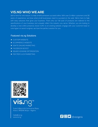 VIS.NG: WHO WE ARE
Featured vis.ng Solutions
CUSTOM WEBSITE
ECOMMERCE WEBSITE
IGNITE ONLINE MARKETING
FACEBOOK BOOST
SEARCH ENGINE OPTIMIZATION
PAY PER CLICK MARKETING
Suite 9 Block A3 Commerce Plaza,
Area 1, 900241 Abuja - Nigeria
hello@vis.ng
www.vis.ng
We’re here for one reason: to help small businesses succeed online. With over 3 million customers and 30
years of experience, we know what small businesses need to succeed on the web. We’re here to help
with easy solutions that grow your business. That’s why our full suite of products are tailored to the
speciﬁcations of your business and uniquely reﬂect the industry you serve. Whether you are looking to
develop a new online presence, boost traffc to an existing website, engage with your customer base or
rank higher on search engines, we have the perfect solution for you.
.vis ng
@visnigeria
 