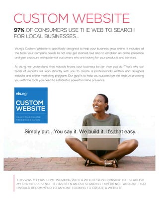 CUSTOM WEBSITE
THIS WAS MY FIRST TIME WORKING WITH A WEB DESIGN COMPANY TO ESTABLISH
MY ONLINE PRESENCE. IT HAS BEEN AN OUTSTANDING EXPERIENCE, AND ONE THAT
I WOULD RECOMMEND TO ANYONE LOOKING TO CREATE A WEBSITE.
97% OF CONSUMERS USE THE WEB TO SEARCH
FOR LOCAL BUSINESSES…
Simply put…You say it. We build it. It’s that easy.
Vis.ng’s Custom Website is speciﬁcally designed to help your business grow online. It includes all
the tools your company needs to not only get started, but also to establish an online presence
and gain exposure with potential customers who are looking for your products and services.
At vis.ng, we understand that nobody knows your business better than you do. That’s why our
team of experts will work directly with you to create a professionally written and designed
website and online marketing program. Our goal is to help you succeed on the web by providing
you with the tools you need to establish a powerful online presence.
CUSTOM
WEBSITE
M A K E Y O U R O N L I N E
P R E S E N C E K N O W N
vis.ng
 