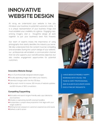 Innovative Website Design
Up to 5 professionally designed website pages
Visually appealing images that reﬂect your industry
Unlimited changes within the ﬁrst 30 days
Call us each month to receive 60 minutes of website updates
and 60 minutes of SEO consultation
Compelling Copywriting
Articulate and search engine-friendly web copy tailored to
your business
Includes a captivating, beneﬁt-oriented headline
Incorporates a unique value proposition that aligns with your
target audience
Writing format is based on customers experiences and needs
Deﬁnes a call to action
INNOVATIVE
WEBSITE DESIGN
At vis.ng, we understand your website is how you
introduce your business to potential customers online. It
is a unique representation of your business image and
must establish your credibility at a glance. Engaging copy,
enticing imagery and a thoughtful design all work
together to put your business’s best foot forward.
Our team of experts knows the importance of using
photography that clearly identiﬁes the industry you serve.
We also understand that the content must be compelling
and actionable. During the custom design of your website,
our professionals will establish a communication channel
that not only supports your overall business objective, but
also creates engagement opportunities for potential
customers.
I HAVE BEEN EXTREMELY HAPPY
WORKING WITH VIS.NG. THE
TEAM IS VERY PROFESSIONAL
AND IS ALWAYS ACCURATE WHEN
EXECUTING MY REQUESTS.
 