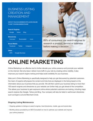 ONLINE MARKETING
Ongoing Listing Maintenance
g
Ongoing updates to listings on search engines, local directories, mobile, gps and social sites
g
Monthly advice provided by an SEO Consultant on how to optimize your website and improve
your online presence
Online Marketing is an eﬀective tool to further elevate your online presence and promote your website
on the internet. Not only does it attract more traﬀc to your site by creating online visibility, it also
improves your search engine ranking and helps build credibility for your business.
Web.com’s Online Marketing is speciﬁcally designed to help you get discovered by potential customers.
Our team of experts will prepare the content and links that are displayed in the listing based on the
information about your business that you provide. We will then submit your business listing to more than
100 search engines and directories so your website can further help you get ahead of the competition.
This allows your business to gain exposure online where potential customers are looking, including major
search engines like Google, Yahoo and Bing. Your company will also be listed in well-known directories
such as Angie’s List and Merchant Circle.
BUSINESS LISTING
CREATION AND
MANAGEMENT
Search Engines
Google Yahoo Bing
Directories
Vconnect Businesslist more
Social Media
Facebook Twitter Instagram
Other
GPS Google Business
WE PUT YOU IN HUNDREDS OF PLACES ONLINE
TO GET YOUR BUSINESS FOUND
89% of consumers use search engines to
research a product, service or business
before making a decision…
 