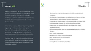 About VIS
VIS is a full service agency. We deliver excellent results across
three key business areas: branding and graphic design; website
and mobile apps design and build; and on- and offline
marketing. Our skill lies in combining these disciplines to help
our clients attract and engage customers with successful
business growth.
We are startup company with the aim of providing high quality
digital design and development work for all types of
businesses with any budgets. We’re a dedicated team of
professionals with large agency experience and business
owners who understand the problems small businesses face.
Our motto ‘adapt and grow' is enormously significant to the
online marketplace. With an ever-increasing need for digital
content, we help businesses upgrade their websites so they
can compete effectively.
Why Us
• Strong portfolio in Software development, ERP/CRM development and
Integration
• Serving in all IT fileds like Graphic and web designing, UI/UX front and back
end development, Website Mobile Application development
• Though, we are smaller company at this moment, but we are growing faster.
• Confident enough to provide any kind of IT solution to our clients.
• Highly skilled and dedicated team, who has achieved many projects
successfully on time.
• Striving to achieve goals set for the company and working hard in all aspects
to fulfil it.
• 24/7 support for any queries
• Working across more 20 countries in the world
• High ratio of returning and satisfied clients.
• 50+ Successful projects
• Looking for the opportunity to grow further.
 