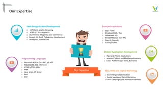 Our Expertise
o UI/UX and graphic Designing
o HTML5, CSS3, AngularJS
o eCommerce (Magento, woo-commerce)
o Laravel, Yii, Zend, Codeigniter development
o Wordpress, Joomla CMS
Web Design & Web Development
Our Expertise
o Microsoft ASP.NET, C#.NET, VB.NET
o SQL (SQL92, SQL extensions )
o HTML5/CSS3, XML
o PHP
o Java Script, VB Script
o Perl
o CGI
Programming Languages
o iPad and iPhone Applications
o Android Tablets and Mobile Applications
o Cross Platform apps (Ionic, Xamarin)
Mobile Application Development
o Sage Pastel
o Windows DNA / .Net
o Embedded SQL
o Win32 API (incl. shell AP)
o DirectX, OpenGL
o TCP/IP, sockets
Enterprise solutions
o Search Engine Optimization
o Social Media and Digital Marketing
o Email Campaigns and promotional events
SEO, SMO and Digital Marketing
 