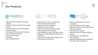 Our Products
• Web portal with complete Accounting
solution
• Number of module to fulfill all accounting
process
• Easy back office for quick handling data
• Variety of reports
• Customized for Service Tax & Tax Groups
• Tax, Retail & Excise Invoices
• Email or Print Invoices
• GST Ready
• Data is Safely Restored
• POS software is used to conduct sales .
• Multi-Location Synchronization
• Seamless 3rd party integration
• Detailed user access control
• Real-Time reports and detailed analysis
• Data backup and restore facility
• Easy navigation for quick information access
• Modular Licensing offering low Total Cost of
Ownership
• Add extra information while selling an item
• Improved process efficiency
• Android and iOS app for online vet
consultation
• Live video calling with Vet surgeon
• Advanced criteria's to search vet practice
and vet practitioner.
• Ticket system for support
• Subscription plan to activate advanced
features
• Eye appealing UI and flexible UX
• Text messaging
• Appointment Booking and maintenance
• User wise profile maintenance
 