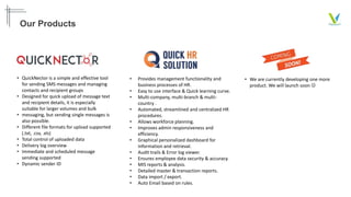 Our Products
• QuickNector is a simple and effective tool
for sending SMS messages and managing
contacts and recipient groups
• Designed for quick upload of message text
and recipient details, it is especially
suitable for larger volumes and bulk
• messaging, but sending single messages is
also possible.
• Different file formats for upload supported
(.txt, .csv, .xls)
• Total control of uploaded data
• Delivery log overview
• Immediate and scheduled message
sending supported
• Dynamic sender ID
• Provides management functionality and
business processes of HR.
• Easy to use interface & Quick learning curve.
• Multi-company, multi-branch & multi-
country .
• Automated, streamlined and centralized HR
procedures.
• Allows workforce planning.
• Improves admin responsiveness and
efficiency.
• Graphical personalized dashboard for
information and retrieval.
• Audit trails & Error log viewer.
• Ensures employee data security & accuracy.
• MIS reports & analysis.
• Detailed master & transaction reports.
• Data import / export.
• Auto Email based on rules.
• We are currently developing one more
product. We will launch soon 
 