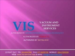 VIS VACUUM AND  INSTRUMENT SERVICES AUTHORIZED BY  OXFORD INSTRUMENT PLASMA TECHNOLOGY AUTHORIZED BY  TEMESCAL QYRIAT GAT, TEL :08-6600348   FAX: 077-6200758   MOBILE:  054-2300938 WEB:  www.vis-services.com  E-MAIL:   [email_address] AUTHRIZED BY  SATISLOCH 