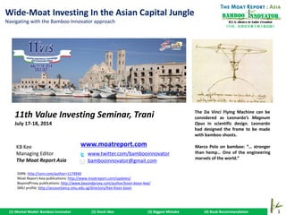1
《竹经：经商经世离不得立根创新》
nnovatorBamboo
R.E.S.-ilience in Value Creation
(1) Mental Model: Bamboo Innovator (2) Stock Idea (3) Biggest Mistake (4) Book Recommendation
KB Kee
Managing Editor
The Moat Report Asia
www.twitter.com/bambooinnovator
bambooinnovator@gmail.com
www.moatreport.com
Wide-Moat Investing In the Asian Capital Jungle
Navigating with the Bamboo Innovator approach
11th Value Investing Seminar, Trani
July 17-18, 2014
Marco Polo on bamboo: “… stronger
than hemp… One of the engineering
marvels of the world.”
The Da Vinci Flying Machine can be
considered as Leonardo’s Magnum
Opus in scientific design. Leonardo
had designed the frame to be made
with bamboo shoots.
SSRN: http://ssrn.com/author=1174940
Moat Report Asia publications: http://www.moatreport.com/updates/
BeyondProxy publications: http://www.beyondproxy.com/author/koon-boon-kee/
SMU profile: http://accountancy.smu.edu.sg/directory/Kee-Koon-boon
 