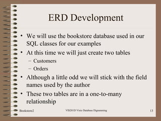 ERD Development
• We will use the bookstore database used in our
SQL classes for our examples
• At this time we will just create two tables
– Customers
– Orders
• Although a little odd we will stick with the field
names used by the author
• These two tables are in a one-to-many
relationship
VIS201D Visio Database Digramming 13Bookstore2
 
