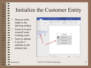 Initialize the Customer Entity
• Drag an entity
shape to the
drawing surface
• Zoom in to give
yourself some
working room
• Note by default
it set the 1st
attribute as the
primary key
VIS201D Visio Database Digramming 17Bookstore2
 