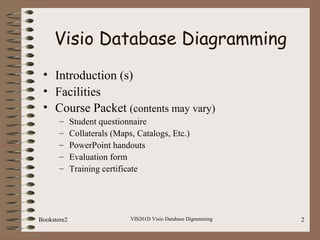 VIS201D Visio Database Digramming 2
Visio Database Diagramming
• Introduction (s)
• Facilities
• Course Packet (contents may vary)
– Student questionnaire
– Collaterals (Maps, Catalogs, Etc.)
– PowerPoint handouts
– Evaluation form
– Training certificate
Bookstore2
 