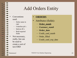 Add Orders Entity
• Conventions
used:
– Entity name in
caps
– Underline pk’s
– Italicize fk’s
– Bold required
fields
• Not necessary,
really, but can
be used to
create a sort of
text ERD
VIS201D Visio Database Digramming 22
• ORDERS
• Attributes (fields):
– Order_numb
– Customer_numb
– Order_date
– Credit_card_numb
– Order_filled
– Credit_card_exp_date
Bookstore2
 