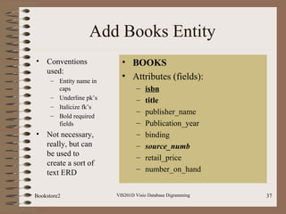 Add Books Entity
• Conventions
used:
– Entity name in
caps
– Underline pk’s
– Italicize fk’s
– Bold required
fields
• Not necessary,
really, but can
be used to
create a sort of
text ERD
VIS201D Visio Database Digramming 37
• BOOKS
• Attributes (fields):
– isbn
– title
– publisher_name
– Publication_year
– binding
– source_numb
– retail_price
– number_on_hand
Bookstore2
 