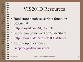 VIS201D Resources
• Bookstore database scripts found on
box.net at
http://tinyurl.com/SQLScripts
• Slides can be viewed on SlideShare…
http://www.slideshare.net/OCDatabases
• Follow up questions?
support@ocdatabases.com
Bookstore2 VIS201D Visio Database Digramming 4
 