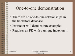 One-to-one demonstration
• There are no one-to-one relationships in
the bookstore database
• Instructor will demonstrate example
• Requires an FK with a unique index on it
VIS201D Visio Database
Digramming
45Bookstore2
 