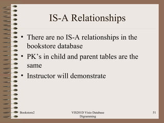 IS-A Relationships
• There are no IS-A relationships in the
bookstore database
• PK’s in child and parent tables are the
same
• Instructor will demonstrate
VIS201D Visio Database
Digramming
51Bookstore2
 