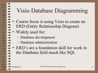 VIS201D Visio Database Digramming 6
Visio Database Diagramming
• Course focus is using Visio to create an
ERD (Entity Relationship Diagram)
• Widely used for:
– Database development
– Database administration
• ERD’s are a foundation skill for work in
the Database field much like SQL
Bookstore2
 