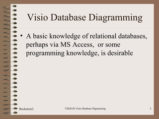 VIS201D Visio Database Digramming 7
Visio Database Diagramming
• A basic knowledge of relational databases,
perhaps via MS Access, or some
programming knowledge, is desirable
Bookstore2
 