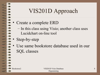 VIS201D Approach
• Create a complete ERD
– In this class using Visio; another class uses
Lucidchart on-line tool
• Step-by-step
• Use same bookstore database used in our
SQL classes
VIS201D Visio Database
Digramming
8Bookstore2
 