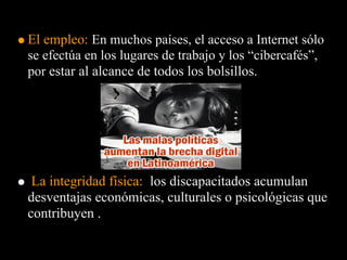 El empleo: En muchos países, el acceso a Internet sólo
se efectúa en los lugares de trabajo y los “cibercafés”,
por estar al alcance de todos los bolsillos.




 La integridad física: los discapacitados acumulan
desventajas económicas, culturales o psicológicas que
contribuyen .
 