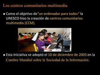 Los centros comunitarios multimedia
 Como el objetivo de“un ordenador para todos“ la
 UNESCO hizo la creación de centros comunitarios
 multimedia (CCM).




 Esta iniciativa se adoptó el 10 de diciembre de 2003 en la
 Cumbre Mundial sobre la Sociedad de la Información.
 